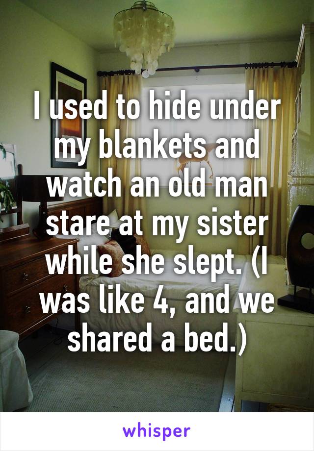 I used to hide under my blankets and watch an old man stare at my sister while she slept. (I was like 4, and we shared a bed.)