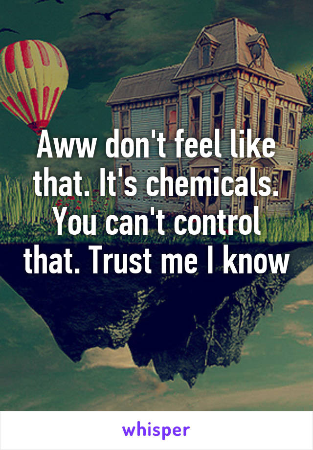 Aww don't feel like that. It's chemicals. You can't control that. Trust me I know 