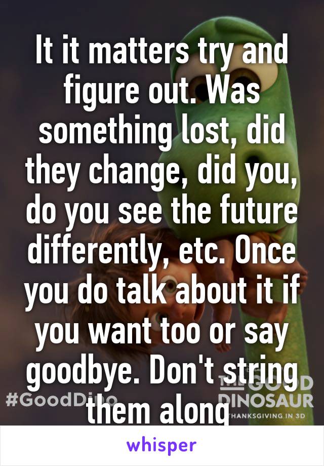It it matters try and figure out. Was something lost, did they change, did you, do you see the future differently, etc. Once you do talk about it if you want too or say goodbye. Don't string them along 