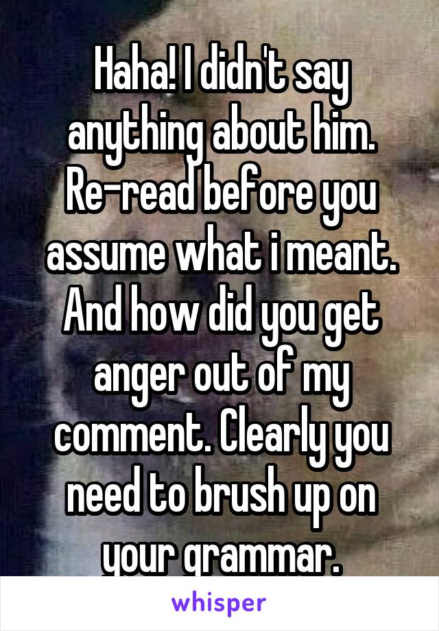 Haha! I didn't say anything about him. Re-read before you assume what i meant. And how did you get anger out of my comment. Clearly you need to brush up on your grammar.