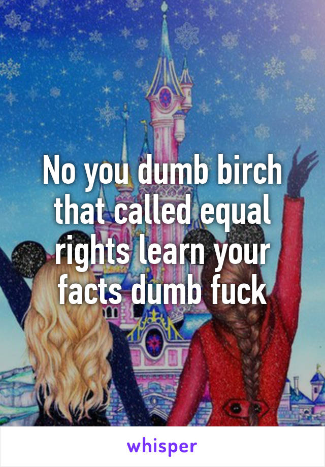 No you dumb birch that called equal rights learn your facts dumb fuck