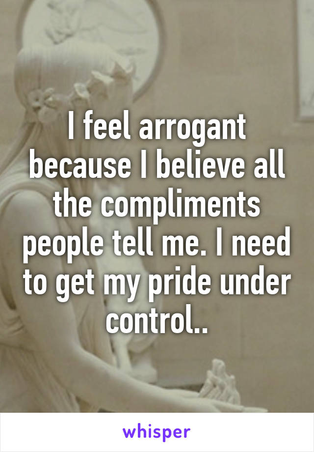 I feel arrogant because I believe all the compliments people tell me. I need to get my pride under control..