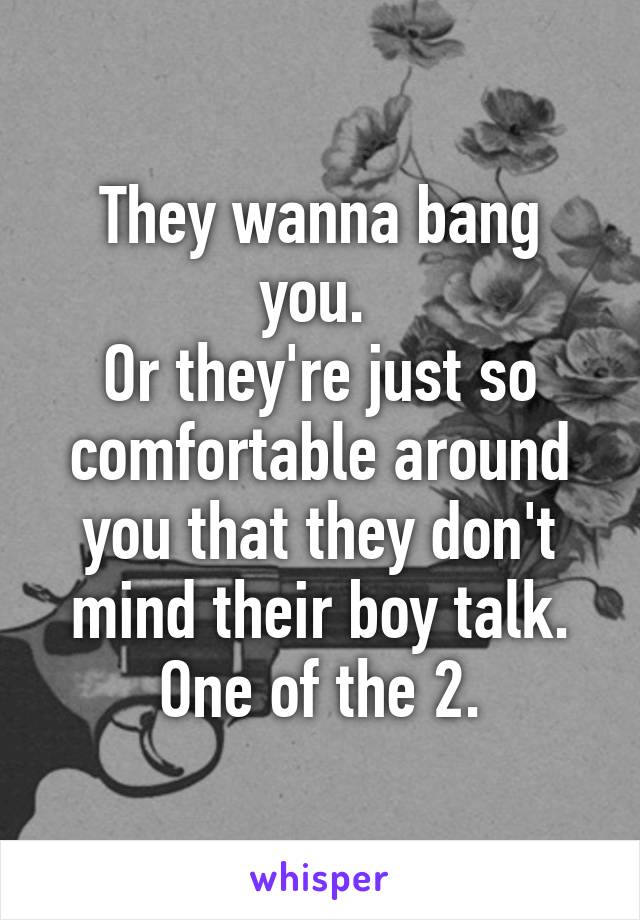 They wanna bang you. 
Or they're just so comfortable around you that they don't mind their boy talk.
One of the 2.