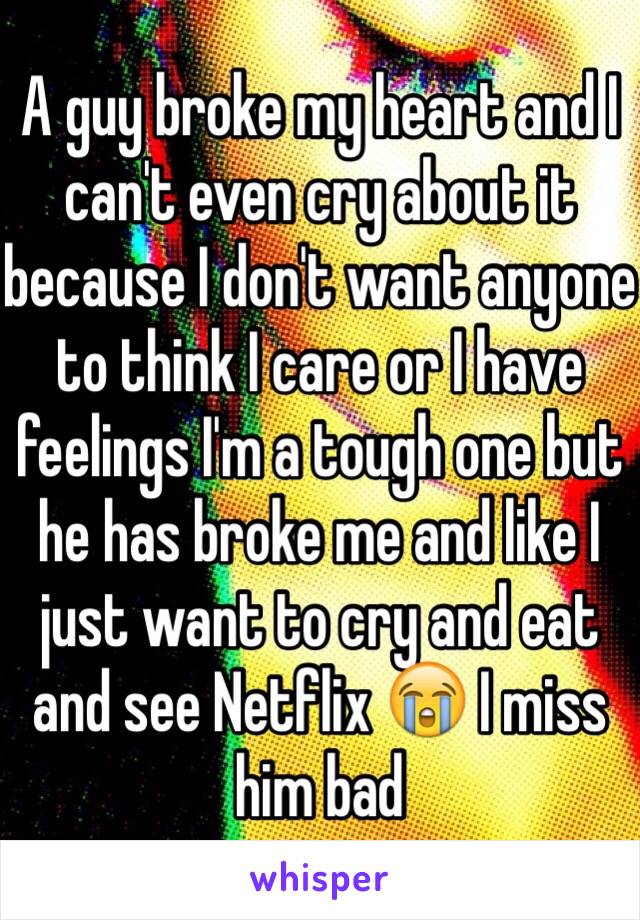 A guy broke my heart and I can't even cry about it because I don't want anyone to think I care or I have feelings I'm a tough one but he has broke me and like I just want to cry and eat and see Netflix 😭 I miss him bad 