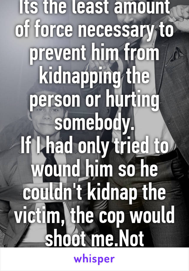Its the least amount of force necessary to prevent him from kidnapping the person or hurting somebody.
If I had only tried to wound him so he couldn't kidnap the victim, the cop would shoot me.Not "attempted murder" 