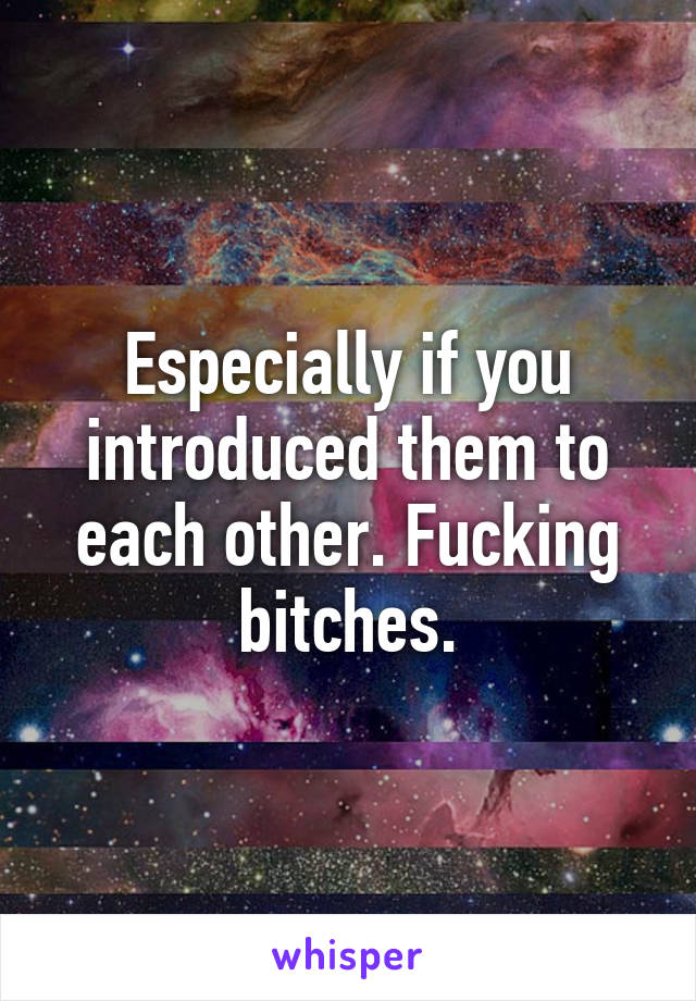 Especially if you introduced them to each other. Fucking bitches.