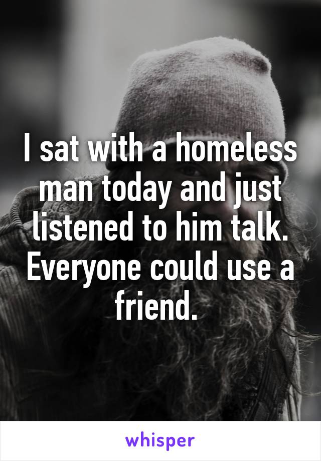 I sat with a homeless man today and just listened to him talk. Everyone could use a friend. 