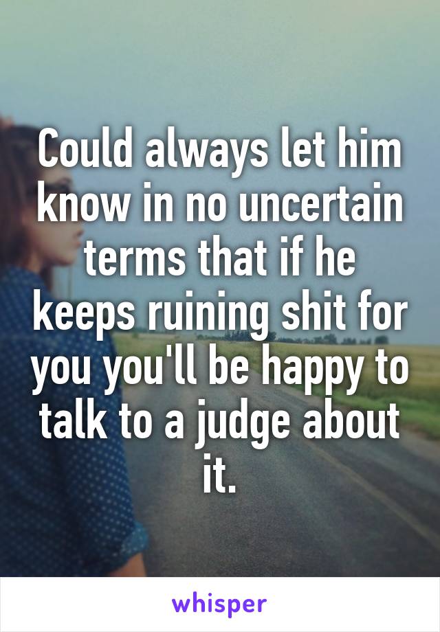 Could always let him know in no uncertain terms that if he keeps ruining shit for you you'll be happy to talk to a judge about it.