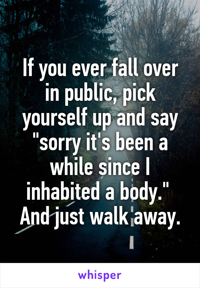 If you ever fall over in public, pick yourself up and say "sorry it's been a while since I inhabited a body." 
And just walk away.