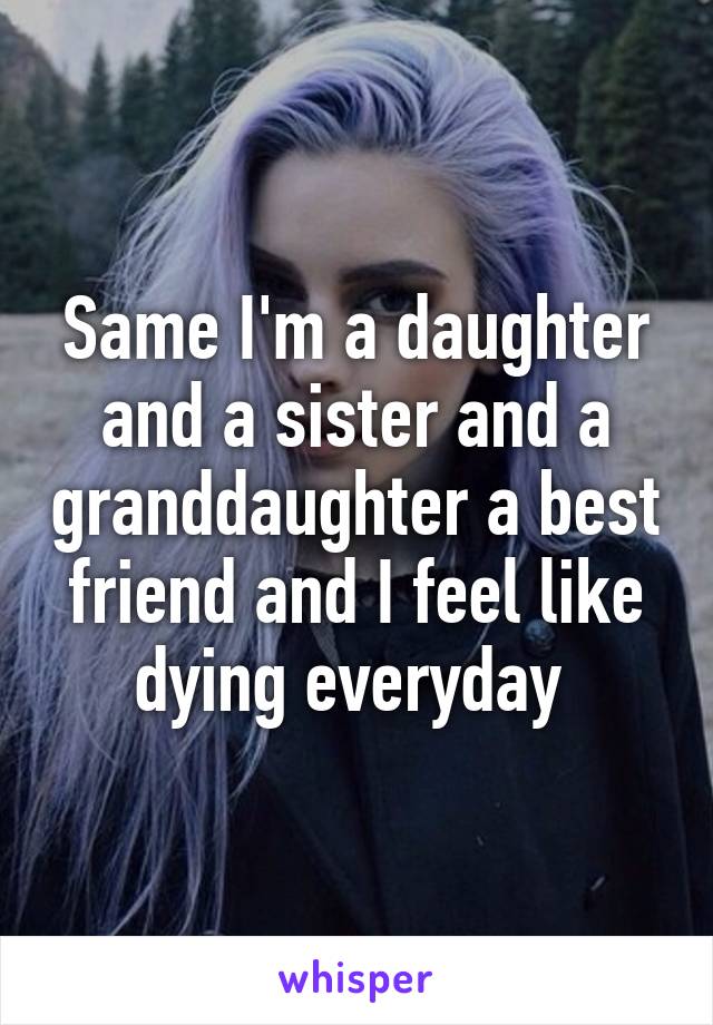 Same I'm a daughter and a sister and a granddaughter a best friend and I feel like dying everyday 