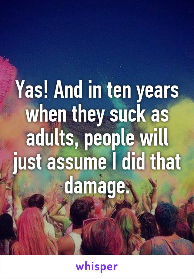 Yas! And in ten years when they suck as adults, people will just assume I did that damage.