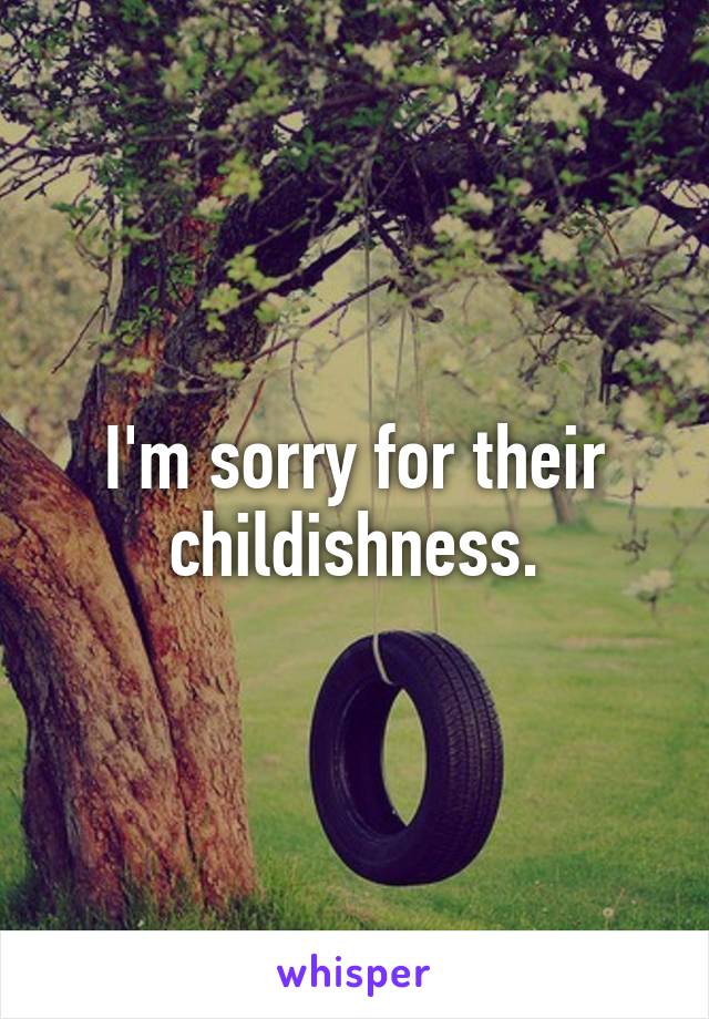 I'm sorry for their childishness.