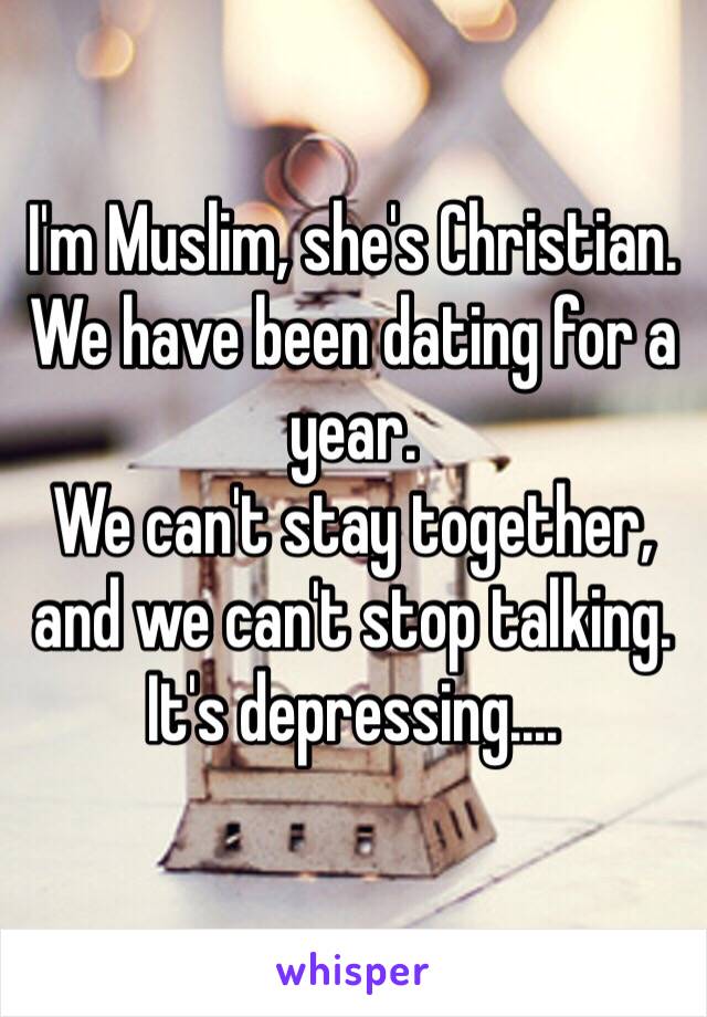 I'm Muslim, she's Christian.
We have been dating for a year.
We can't stay together, and we can't stop talking.
It's depressing.... 