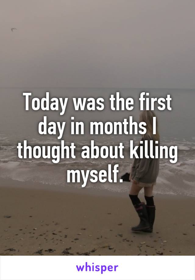 Today was the first day in months I thought about killing myself. 