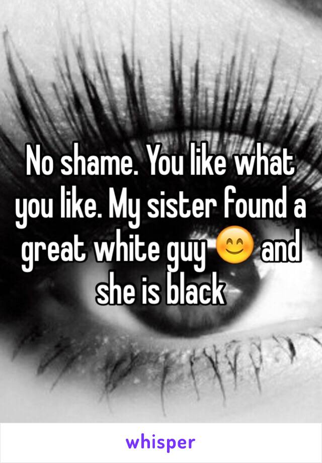 No shame. You like what you like. My sister found a great white guy 😊 and she is black