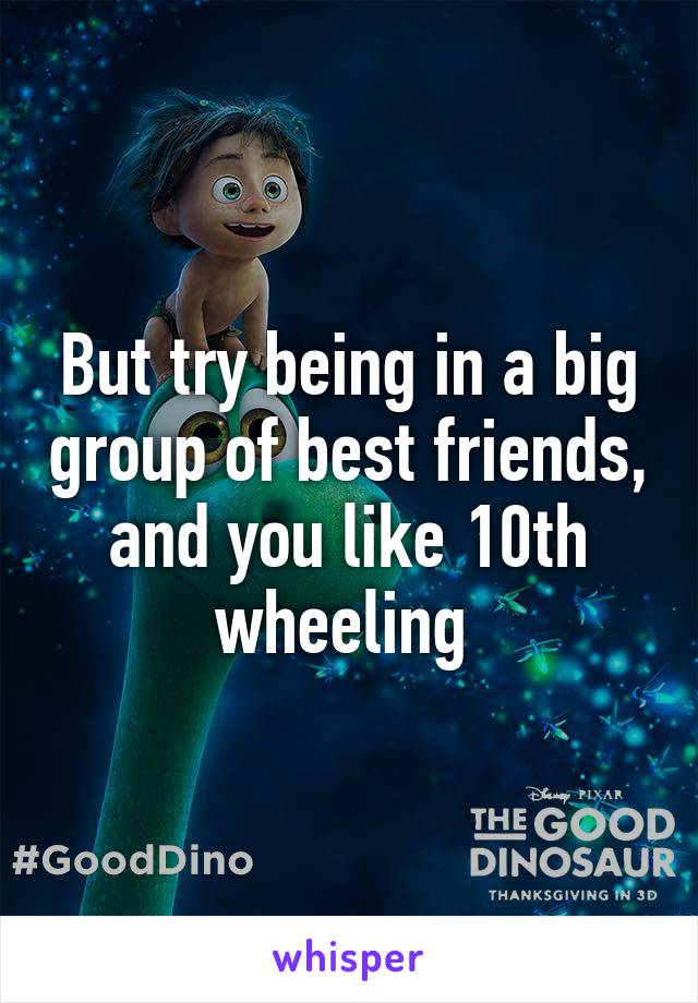 But try being in a big group of best friends, and you like 10th wheeling 