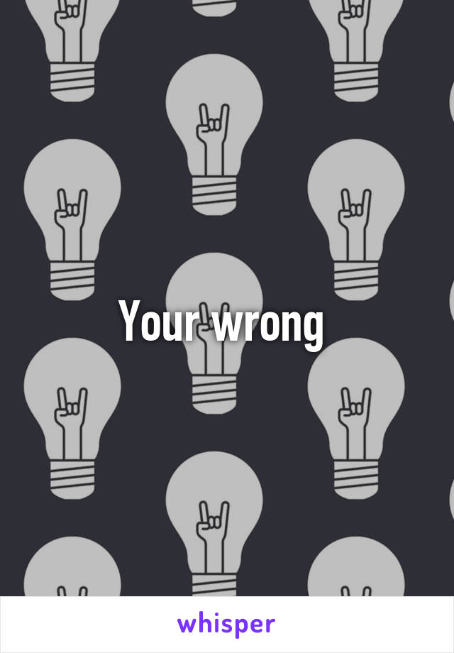 Your wrong 