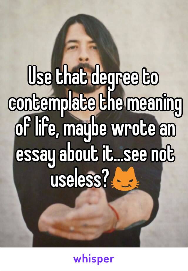 Use that degree to contemplate the meaning of life, maybe wrote an essay about it...see not useless?😼