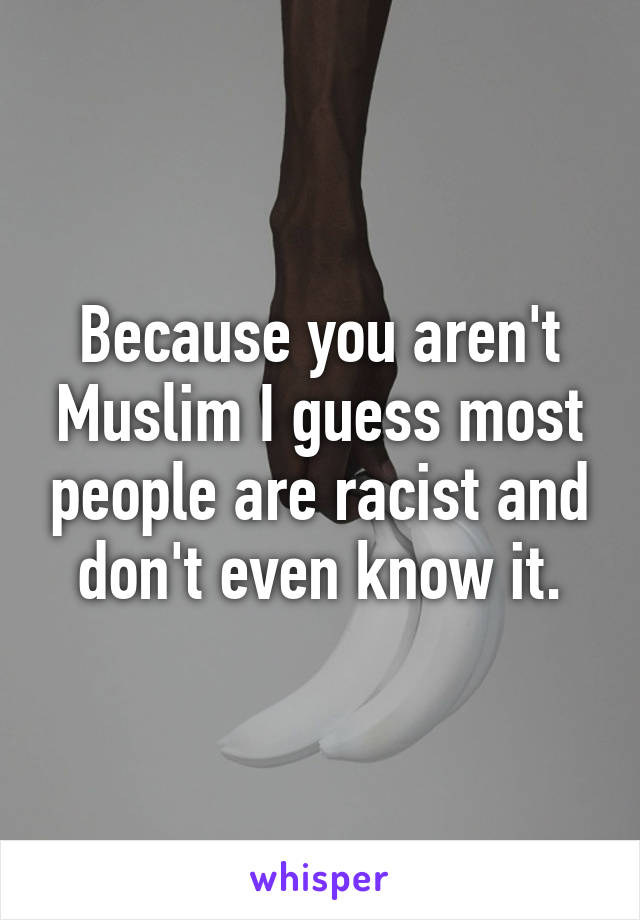 Because you aren't Muslim I guess most people are racist and don't even know it.