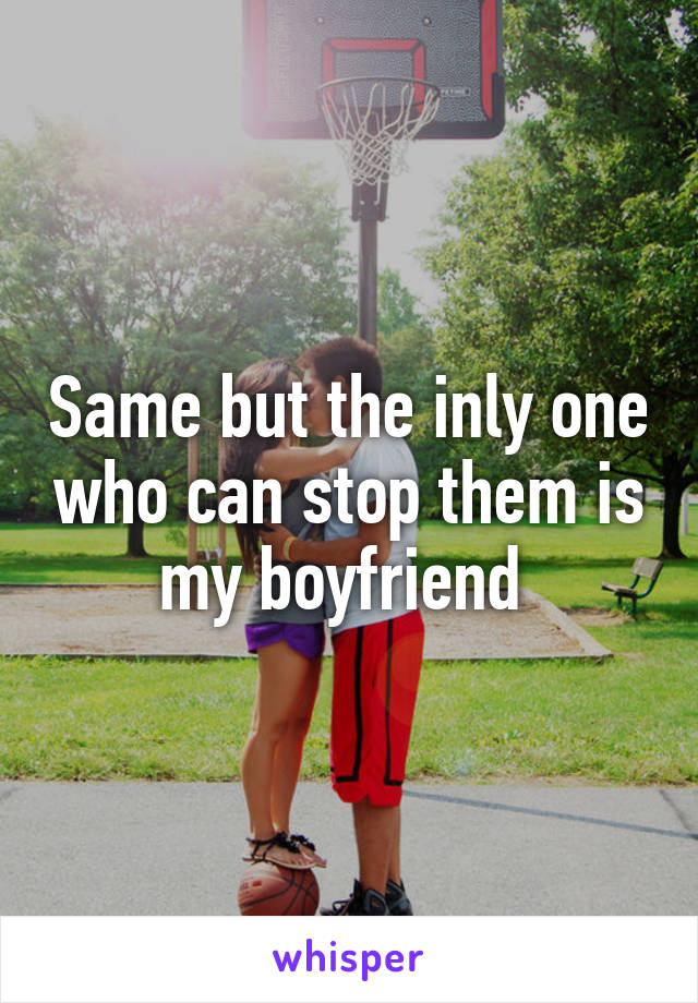 Same but the inly one who can stop them is my boyfriend 