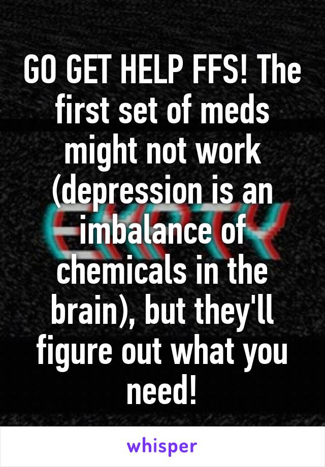 GO GET HELP FFS! The first set of meds might not work (depression is an imbalance of chemicals in the brain), but they'll figure out what you need!