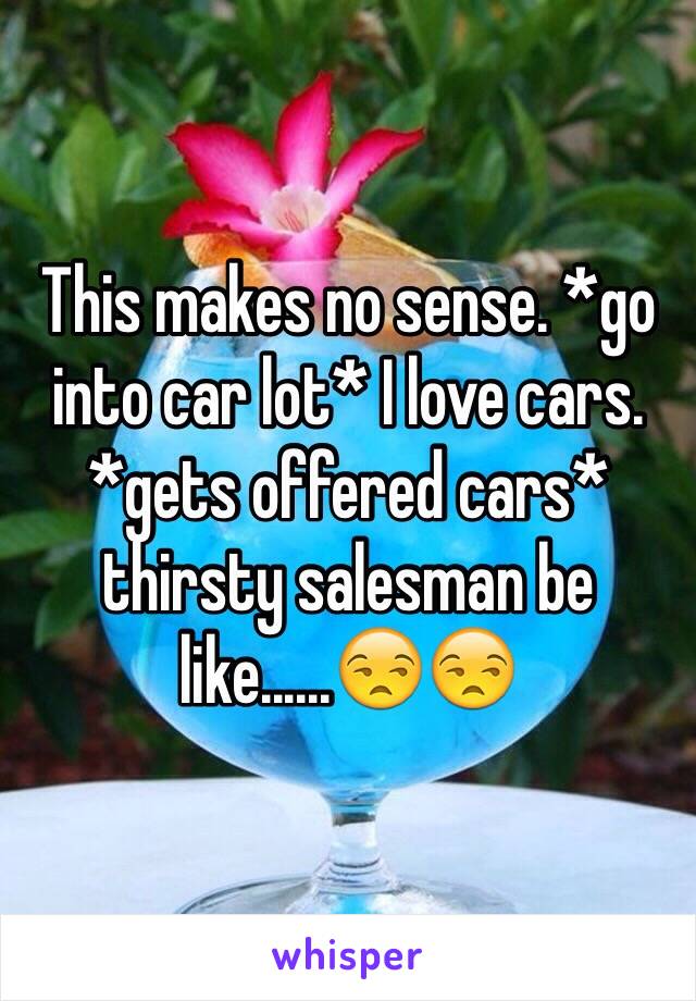 This makes no sense. *go into car lot* I love cars. *gets offered cars* thirsty salesman be like......😒😒 