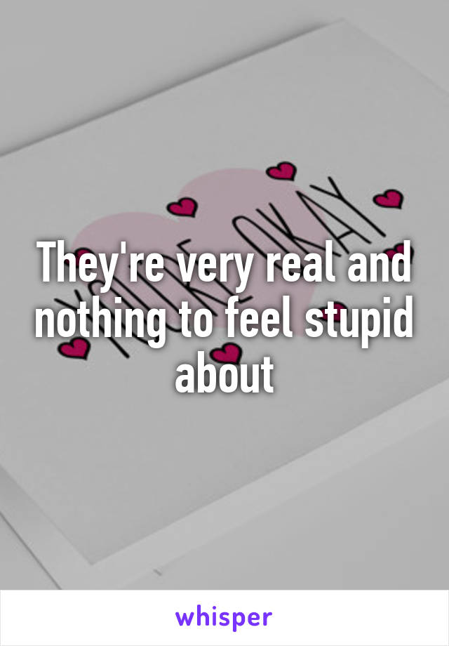 They're very real and nothing to feel stupid about