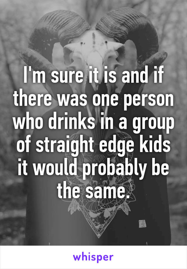 I'm sure it is and if there was one person who drinks in a group of straight edge kids it would probably be the same.