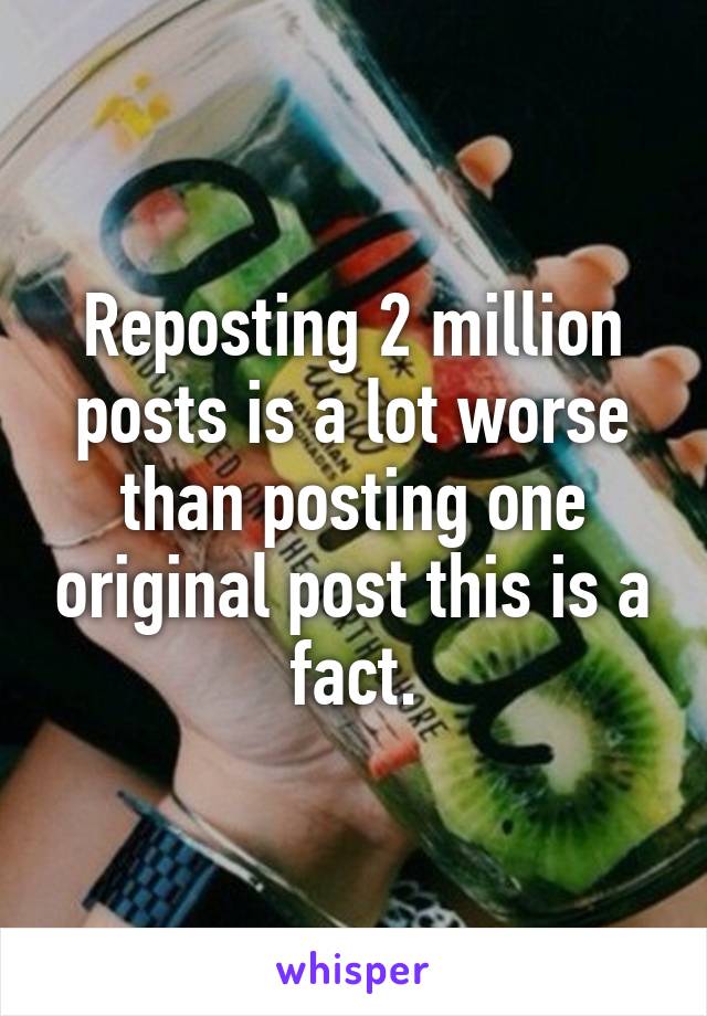 Reposting 2 million posts is a lot worse than posting one original post this is a fact.