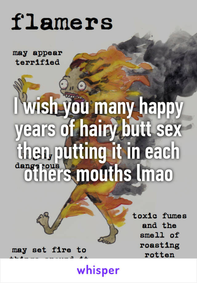 I wish you many happy years of hairy butt sex then putting it in each others mouths lmao
