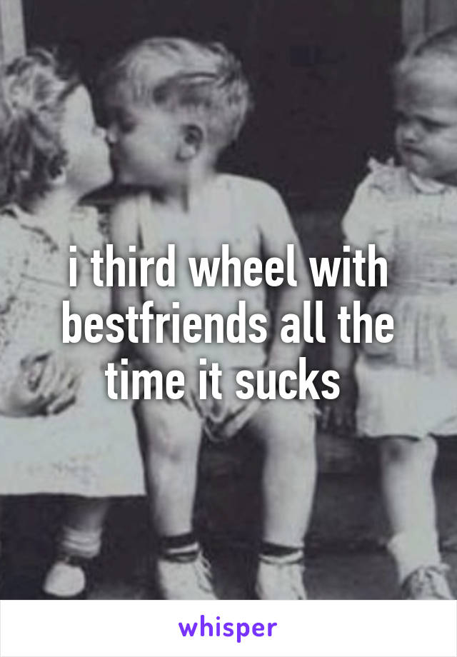 i third wheel with bestfriends all the time it sucks 
