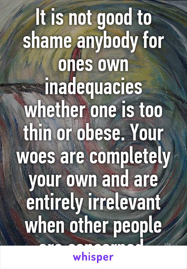 It is not good to shame anybody for ones own inadequacies whether one is too thin or obese. Your woes are completely your own and are entirely irrelevant when other people are concerned.