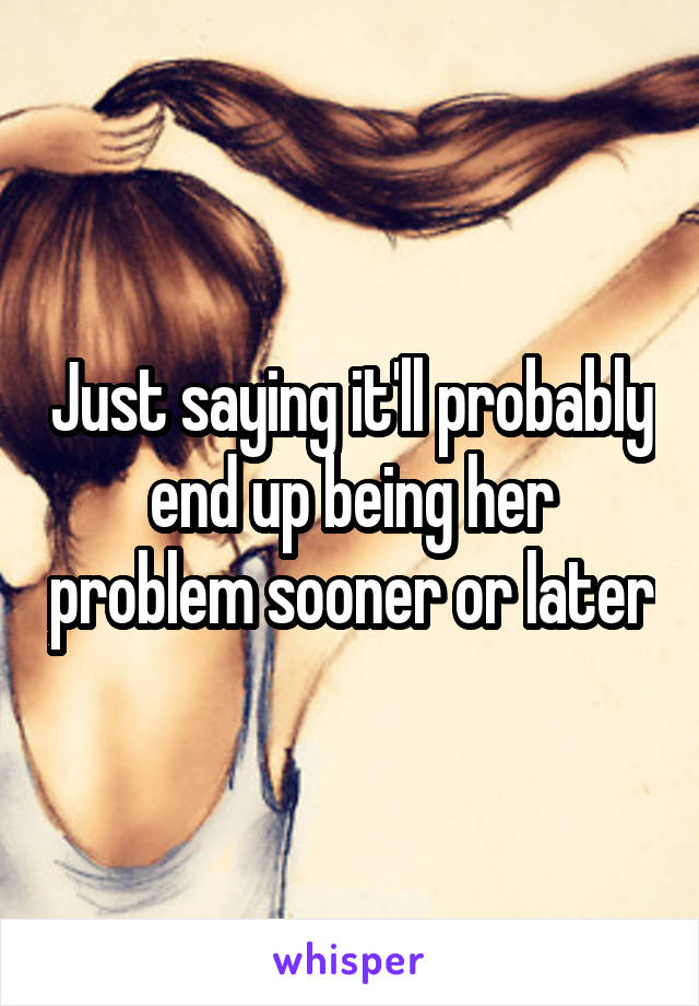 Just saying it'll probably end up being her problem sooner or later