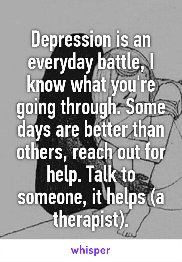 Depression is an everyday battle, I know what you're going through. Some days are better than others, reach out for help. Talk to someone, it helps (a therapist).
