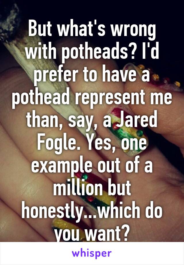 But what's wrong with potheads? I'd prefer to have a pothead represent me than, say, a Jared Fogle. Yes, one example out of a million but honestly...which do you want?