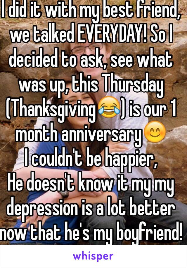 I did it with my best friend, we talked EVERYDAY! So I decided to ask, see what was up, this Thursday (Thanksgiving😂) is our 1 month anniversary😊
I couldn't be happier,
He doesn't know it my my depression is a lot better now that he's my boyfriend!