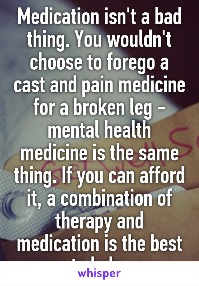 Medication isn't a bad thing. You wouldn't choose to forego a cast and pain medicine for a broken leg - mental health medicine is the same thing. If you can afford it, a combination of therapy and medication is the best way to help you. 