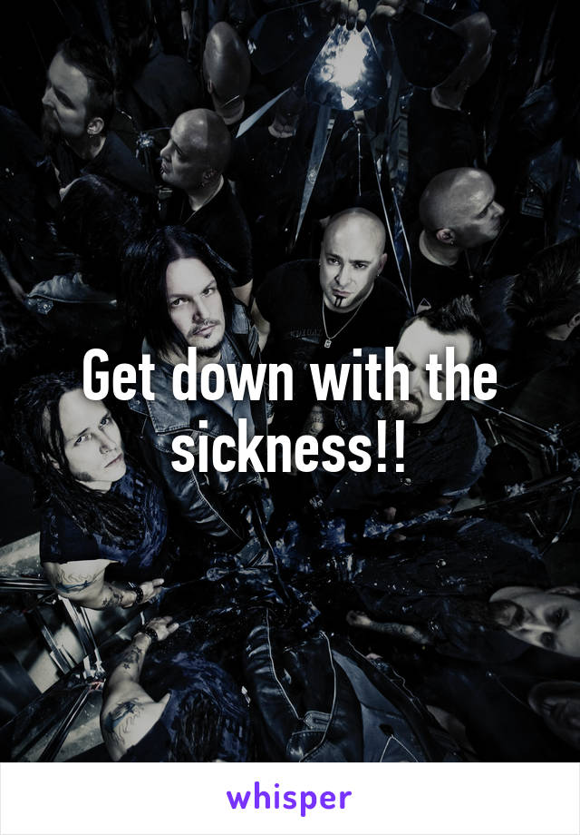 Get down with the sickness!!