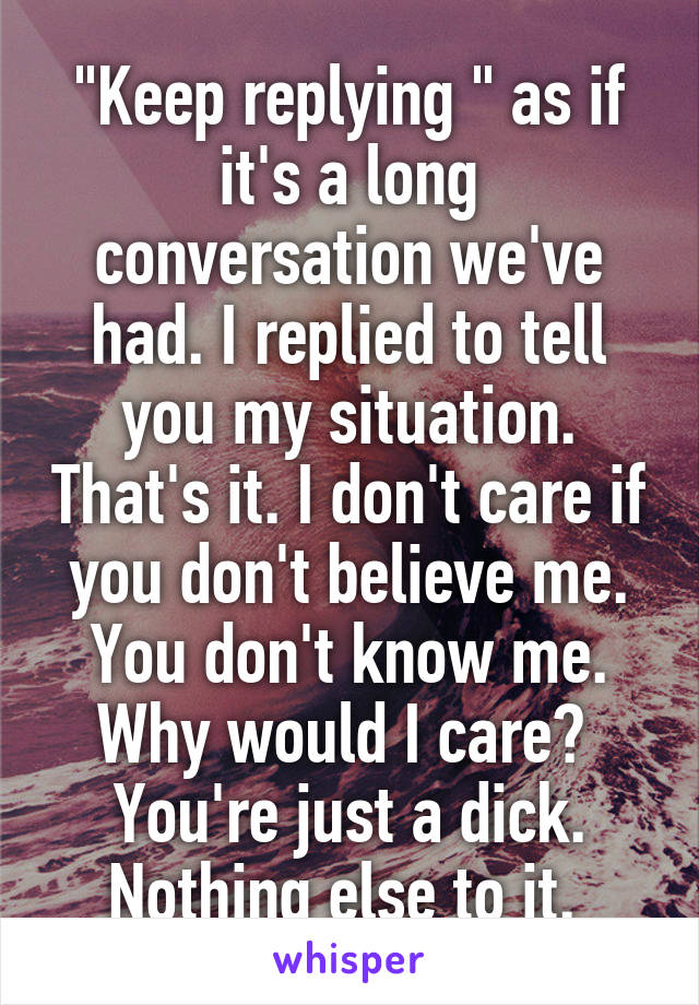 "Keep replying " as if it's a long conversation we've had. I replied to tell you my situation. That's it. I don't care if you don't believe me. You don't know me. Why would I care? 
You're just a dick. Nothing else to it. 