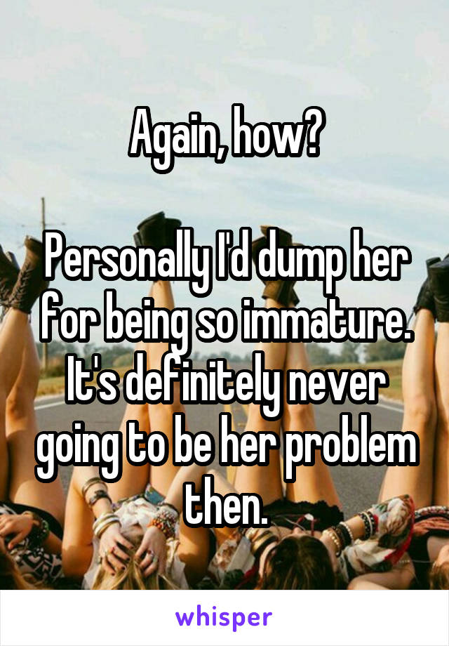 Again, how?

Personally I'd dump her for being so immature. It's definitely never going to be her problem then.