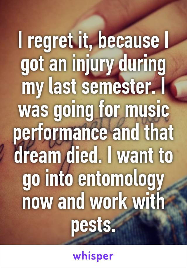 I regret it, because I got an injury during my last semester. I was going for music performance and that dream died. I want to go into entomology now and work with pests.