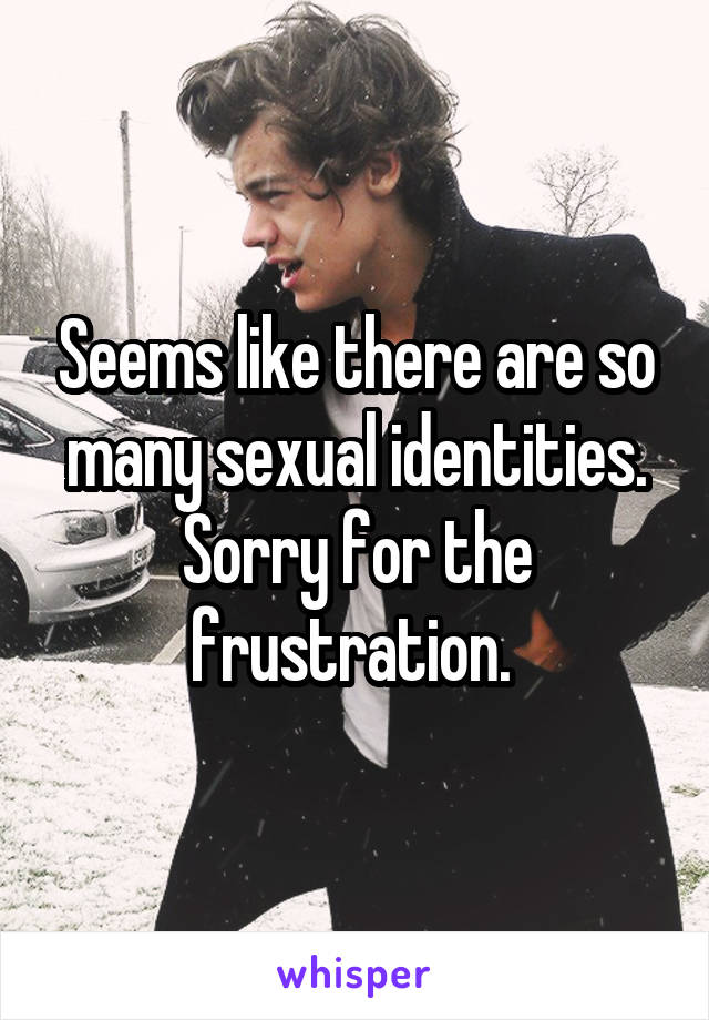 Seems like there are so many sexual identities. Sorry for the frustration. 