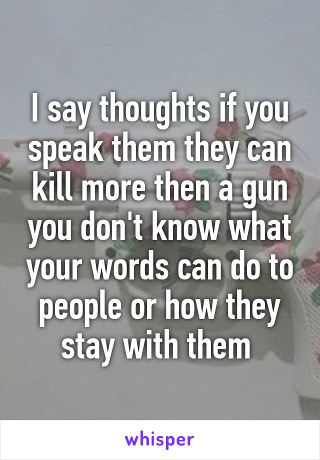 I say thoughts if you speak them they can kill more then a gun you don't know what your words can do to people or how they stay with them 