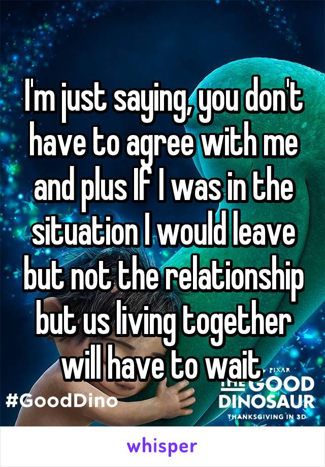 I'm just saying, you don't have to agree with me and plus If I was in the situation I would leave but not the relationship but us living together will have to wait 