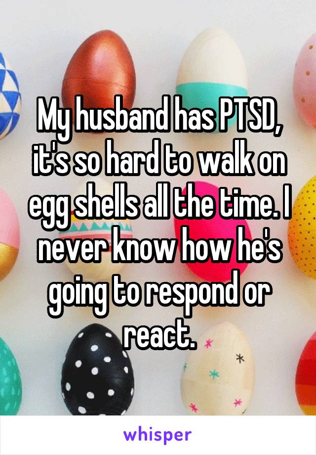 My husband has PTSD, it's so hard to walk on egg shells all the time. I never know how he's going to respond or react.