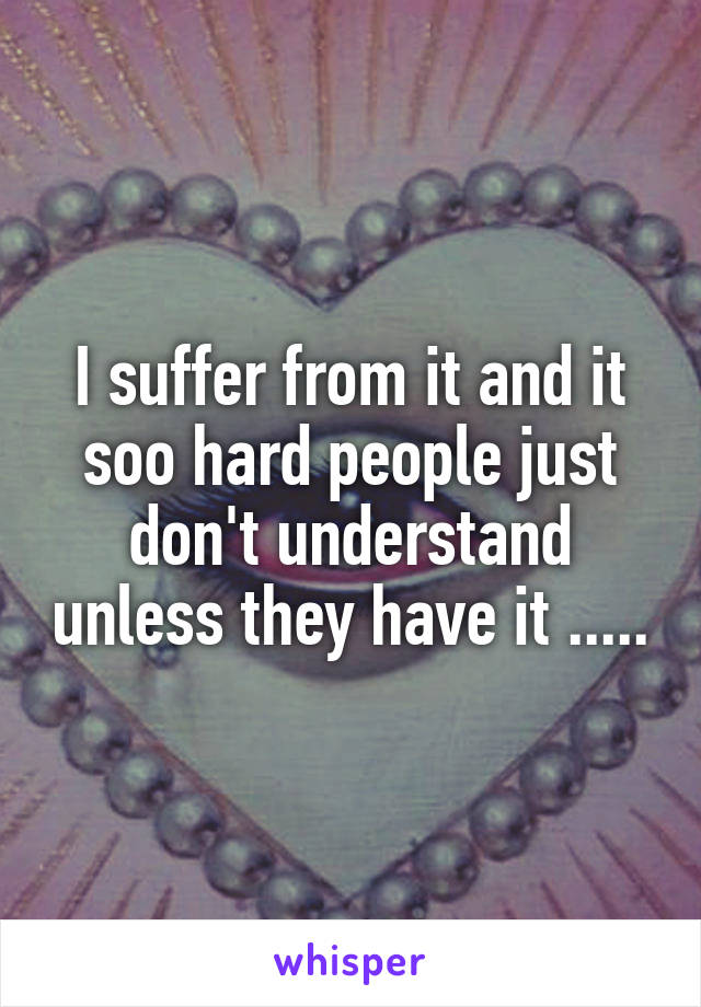 I suffer from it and it soo hard people just don't understand unless they have it .....