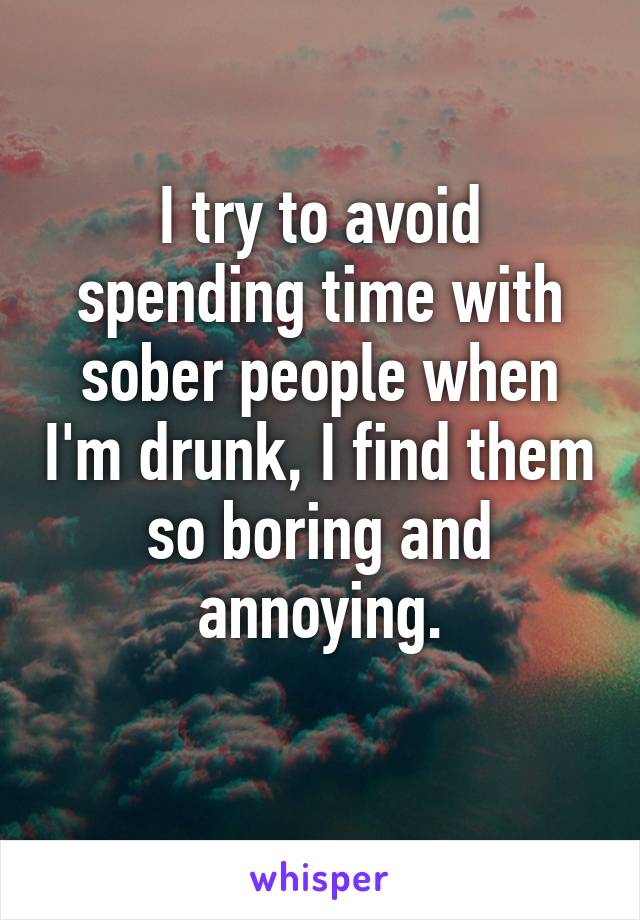 I try to avoid spending time with sober people when I'm drunk, I find them so boring and annoying.
