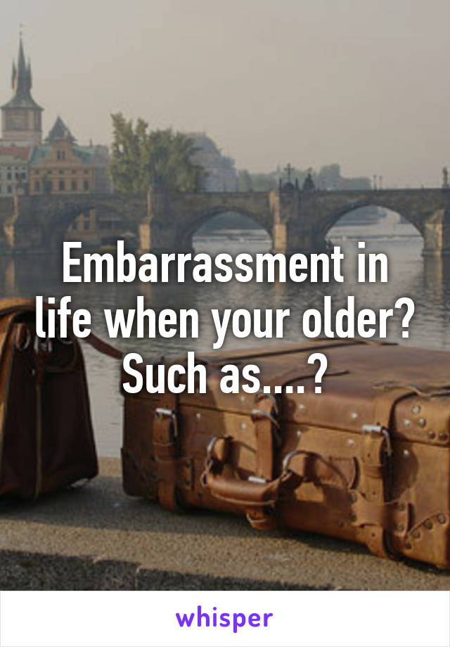 Embarrassment in life when your older? Such as....?