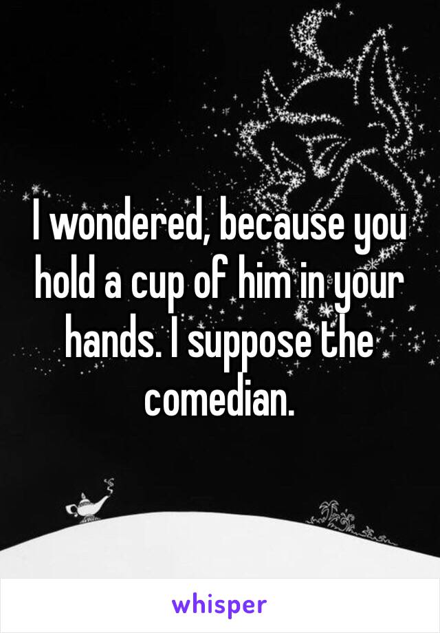 I wondered, because you hold a cup of him in your hands. I suppose the comedian.