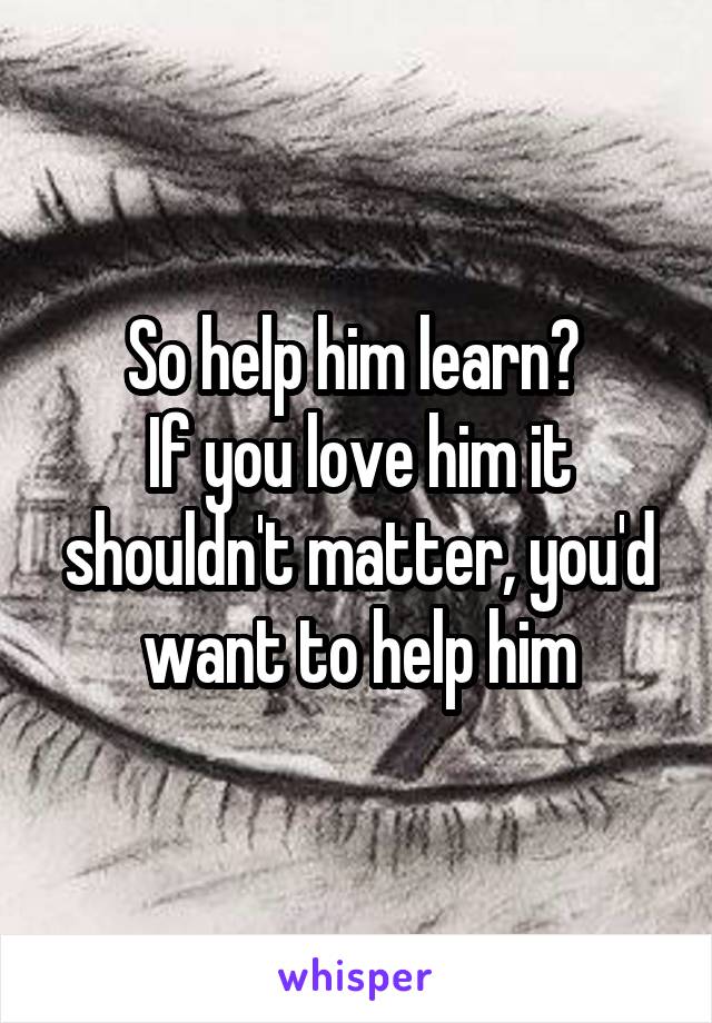 So help him learn? 
If you love him it shouldn't matter, you'd want to help him